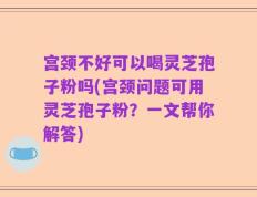 宫颈不好可以喝灵芝孢子粉吗(宫颈问题可用灵芝孢子粉？一文帮你解答)
