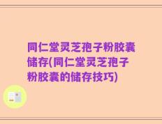 同仁堂灵芝孢子粉胶囊储存(同仁堂灵芝孢子粉胶囊的储存技巧)