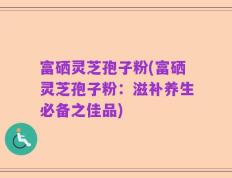 富硒灵芝孢子粉(富硒灵芝孢子粉：滋补养生必备之佳品)