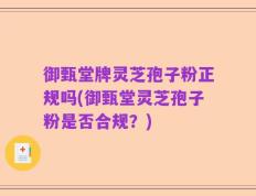 御甄堂牌灵芝孢子粉正规吗(御甄堂灵芝孢子粉是否合规？)