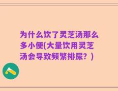 为什么饮了灵芝汤那么多小便(大量饮用灵芝汤会导致频繁排尿？)