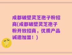 成都破壁灵芝孢子粉招商(成都破壁灵芝孢子粉开放招商，优质产品诚邀加盟！)
