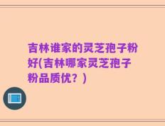 吉林谁家的灵芝孢子粉好(吉林哪家灵芝孢子粉品质优？)