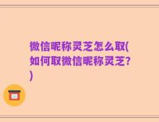 微信昵称灵芝怎么取(如何取微信昵称灵芝？)