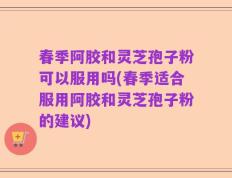 春季阿胶和灵芝孢子粉可以服用吗(春季适合服用阿胶和灵芝孢子粉的建议)