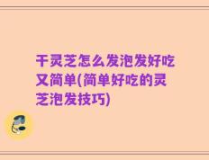 干灵芝怎么发泡发好吃又简单(简单好吃的灵芝泡发技巧)
