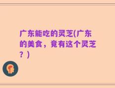 广东能吃的灵芝(广东的美食，竟有这个灵芝？)