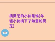 摘灵芝的小伙是谁(年轻小伙摘下了如意的灵芝)