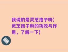 我说的是灵芝孢子粉(灵芝孢子粉的功效与作用，了解一下)