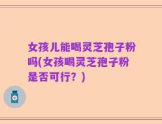 女孩儿能喝灵芝孢子粉吗(女孩喝灵芝孢子粉是否可行？)