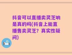 抖音可以直播卖灵芝呐是真的吗(抖音上能直播售卖灵芝？真实性疑问)