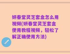 妍春堂灵芝套盒怎么用视频(妍春堂灵芝套盒使用教程视频，轻松了解正确使用方法)
