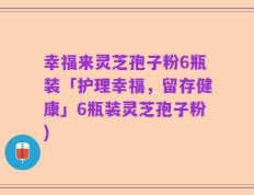 幸福来灵芝孢子粉6瓶装「护理幸福，留存健康」6瓶装灵芝孢子粉)