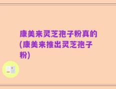 康美来灵芝孢子粉真的(康美来推出灵芝孢子粉)