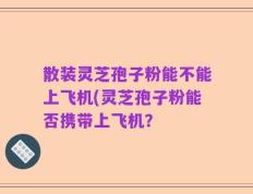 散装灵芝孢子粉能不能上飞机(灵芝孢子粉能否携带上飞机？