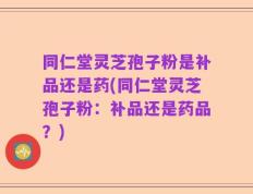 同仁堂灵芝孢子粉是补品还是药(同仁堂灵芝孢子粉：补品还是药品？)