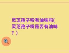 灵芝孢子粉有油味吗(灵芝孢子粉是否有油味？)