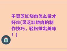 干灵芝红烧肉怎么做才好吃(灵芝红烧肉的制作技巧，轻松做出美味！)