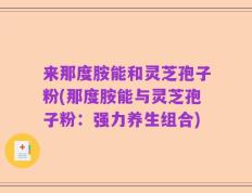 来那度胺能和灵芝孢子粉(那度胺能与灵芝孢子粉：强力养生组合)
