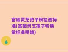 富硒灵芝孢子粉检测标准(富硒灵芝孢子粉质量标准明确)