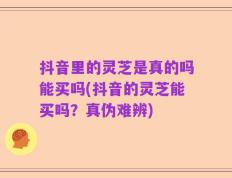 抖音里的灵芝是真的吗能买吗(抖音的灵芝能买吗？真伪难辨)