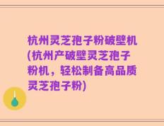 杭州灵芝孢子粉破壁机(杭州产破壁灵芝孢子粉机，轻松制备高品质灵芝孢子粉)
