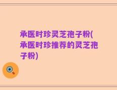 承医时珍灵芝孢子粉(承医时珍推荐的灵芝孢子粉)
