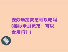 姜炒米加灵芝可以吃吗(姜炒米加灵芝：可以食用吗？)