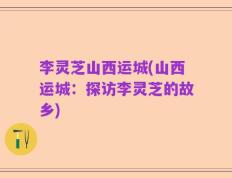 李灵芝山西运城(山西运城：探访李灵芝的故乡)