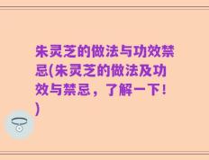朱灵芝的做法与功效禁忌(朱灵芝的做法及功效与禁忌，了解一下！)