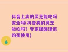 抖音上卖的灵芝能吃吗安全吗(抖音卖的灵芝能吃吗？专家提醒谨慎购买使用)
