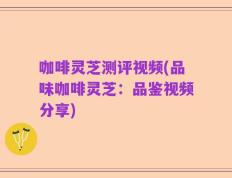 咖啡灵芝测评视频(品味咖啡灵芝：品鉴视频分享)