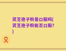 灵芝孢子粉是口服吗(灵芝孢子粉能否口服？)