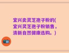 宜兴卖灵芝孢子粉的(宜兴灵芝孢子粉销售，清新自然健康选购。)