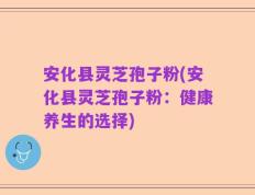 安化县灵芝孢子粉(安化县灵芝孢子粉：健康养生的选择)