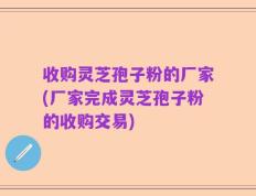 收购灵芝孢子粉的厂家(厂家完成灵芝孢子粉的收购交易)
