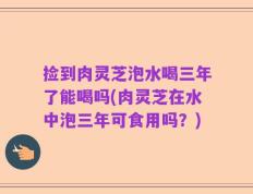 捡到肉灵芝泡水喝三年了能喝吗(肉灵芝在水中泡三年可食用吗？)