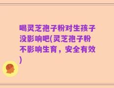 喝灵芝孢子粉对生孩子没影响吧(灵芝孢子粉不影响生育，安全有效)
