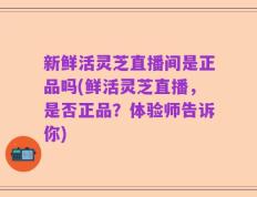 新鲜活灵芝直播间是正品吗(鲜活灵芝直播，是否正品？体验师告诉你)