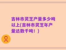 吉林市灵芝产量多少吨以上(吉林市灵芝年产量达数千吨！)