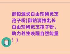 御铂源长白山珍稀灵芝孢子粉(御铂源推出长白山珍稀灵芝孢子粉，助力养生唤醒自然能量！)
