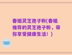 春姐灵芝孢子粉(春姐推荐的灵芝孢子粉，带你享受健康生活！)