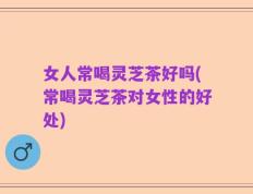 女人常喝灵芝茶好吗(常喝灵芝茶对女性的好处)