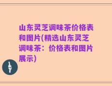 山东灵芝调味茶价格表和图片(精选山东灵芝调味茶：价格表和图片展示)