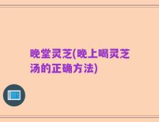 晚堂灵芝(晚上喝灵芝汤的正确方法)