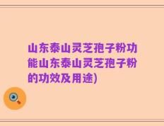 山东泰山灵芝孢子粉功能山东泰山灵芝孢子粉的功效及用途)