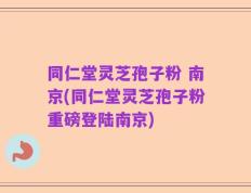 同仁堂灵芝孢子粉 南京(同仁堂灵芝孢子粉重磅登陆南京)
