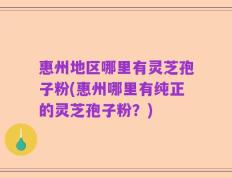 惠州地区哪里有灵芝孢子粉(惠州哪里有纯正的灵芝孢子粉？)
