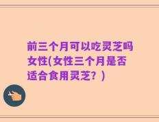 前三个月可以吃灵芝吗女性(女性三个月是否适合食用灵芝？)