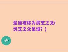 是谁被称为灵芝之父(灵芝之父是谁？)